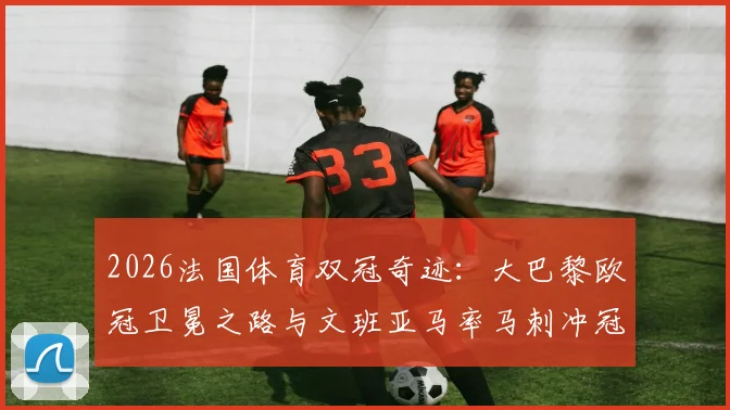 2026法国体育双冠奇迹：大巴黎欧冠卫冕之路与文班亚马率马刺冲冠全程回顾