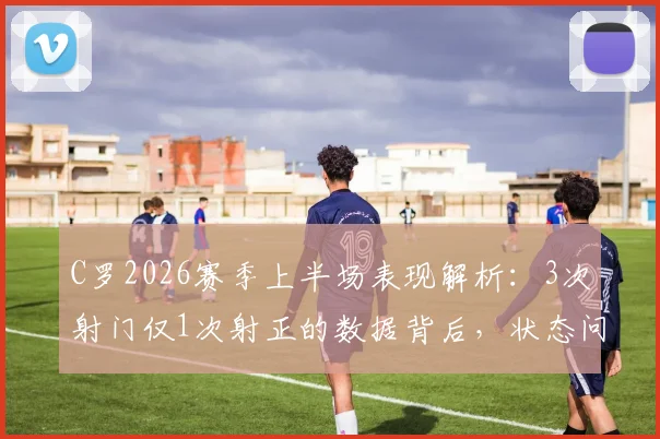 C罗2026赛季上半场表现解析:3次射门仅1次射正的数据背后,状态问题究竟出在哪里?