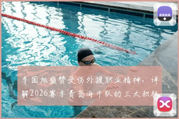 李国旭盛赞受伤外援职业精神,详解2026赛季青岛海牛队的三大积极变化