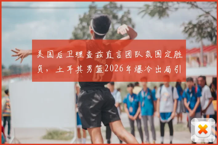 美国后卫理查兹直言团队氛围定胜负，土耳其男篮2026年爆冷出局引反思