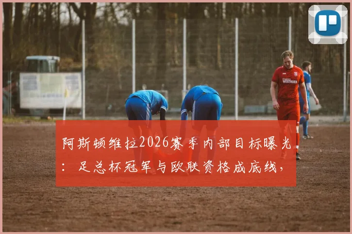 阿斯顿维拉2026赛季内部目标曝光：足总杯冠军与欧联资格成底线，为何俱乐部高层选择沉默？