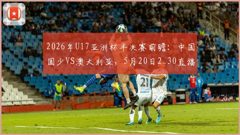 2026年U17亚洲杯半决赛前瞻：中国国少VS澳大利亚，5月20日2_30直播入口与胜负关键解读
