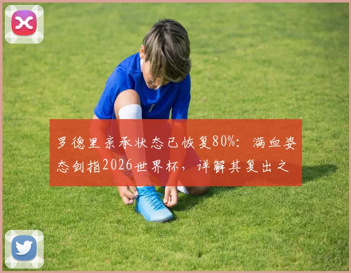 罗德里亲承状态已恢复80%：满血姿态剑指2026世界杯，详解其复出之路与战术价值
