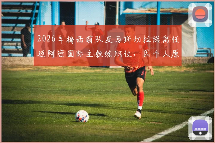 2026年梅西前队友马斯切拉诺离任迈阿密国际主教练职位,因个人原因辞职详情与未来主帅人选预测