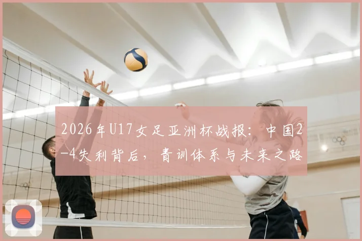 2026年U17女足亚洲杯战报：中国2-4失利背后，青训体系与未来之路深度剖析