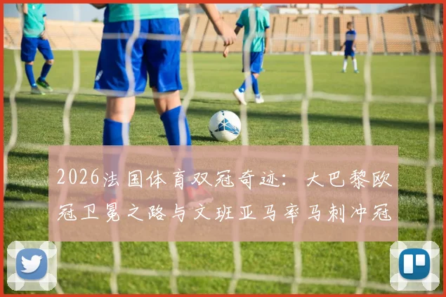 2026法国体育双冠奇迹：大巴黎欧冠卫冕之路与文班亚马率马刺冲冠全程回顾