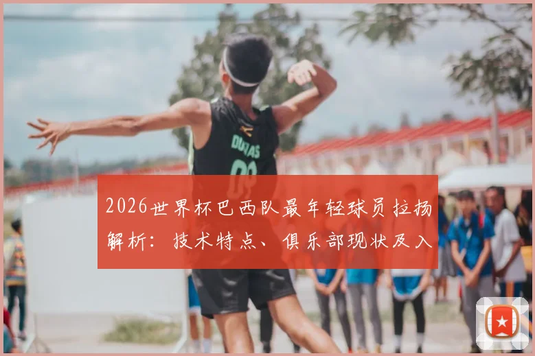 2026世界杯巴西队最年轻球员拉扬解析：技术特点、俱乐部现状及入选前景展望