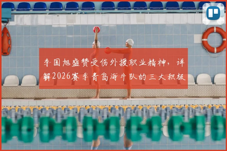 李国旭盛赞受伤外援职业精神，详解2026赛季青岛海牛队的三大积极变化