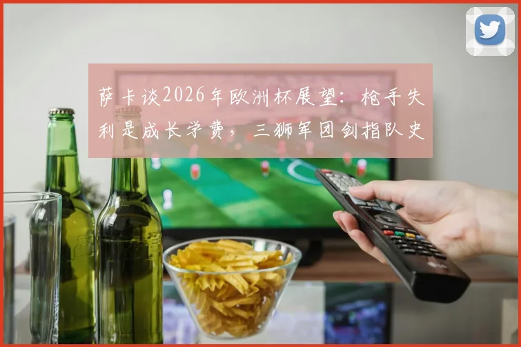 萨卡谈2026年欧洲杯展望：枪手失利是成长学费，三狮军团剑指队史第二冠的挑战与决心