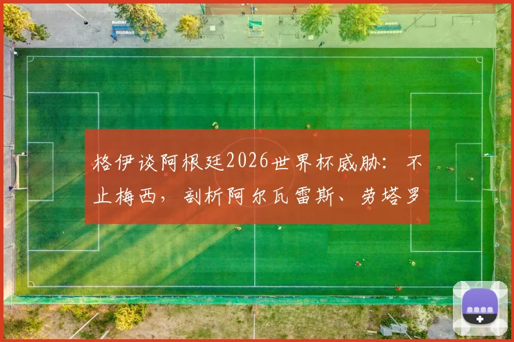 格伊谈阿根廷2026世界杯威胁:不止梅西,剖析阿尔瓦雷斯、劳塔罗等关键攻击手与整体战术体系