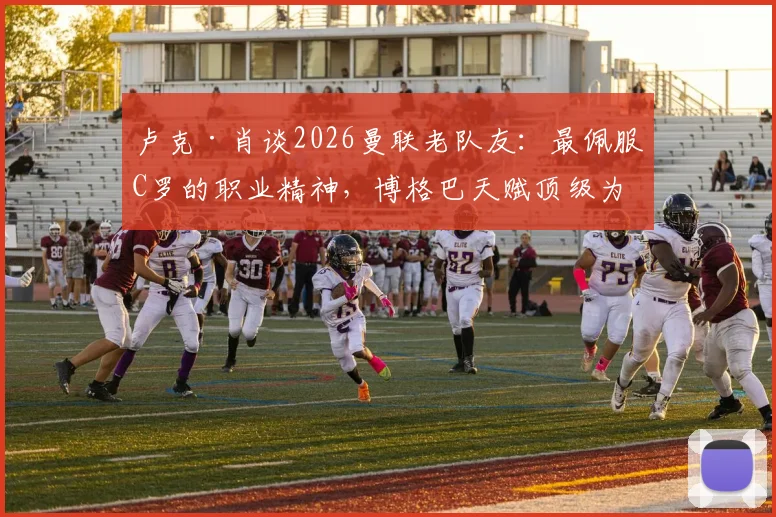 卢克·肖谈2026曼联老队友：最佩服C罗的职业精神，博格巴天赋顶级为何未能兑现？