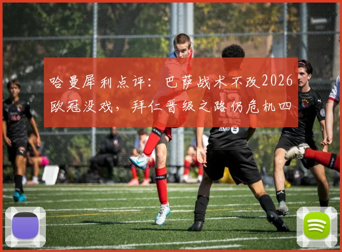 哈曼犀利点评:巴萨战术不改2026欧冠没戏,拜仁晋级之路仍危机四伏