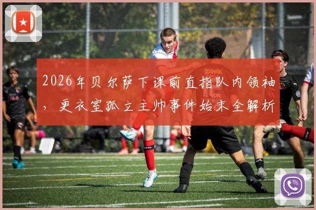 2026年贝尔萨下课前直指队内领袖，更衣室孤立主帅事件始末全解析