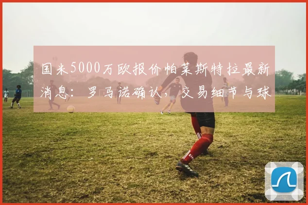 国米5000万欧报价帕莱斯特拉最新消息:罗马诺确认,交易细节与球员前景深度分析
