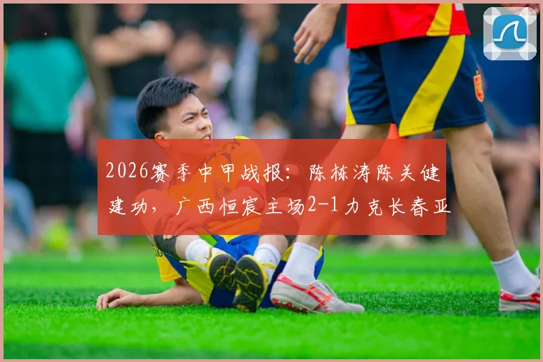 2026赛季中甲战报：陈栋涛陈关健建功，广西恒宸主场2-1力克长春亚泰，回顾关键进球与战术解析