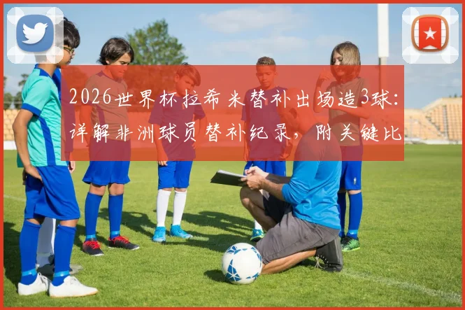 2026世界杯拉希米替补出场造3球:详解非洲球员替补纪录,附关键比赛数据分析