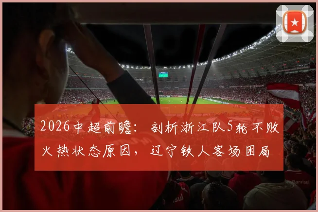 2026中超前瞻：剖析浙江队5轮不败火热状态原因，辽宁铁人客场困局如何破？