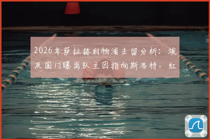 2026年萨拉赫利物浦去留分析:埃及国门曝离队主因指向斯洛特,红军未来核心悬念几何?