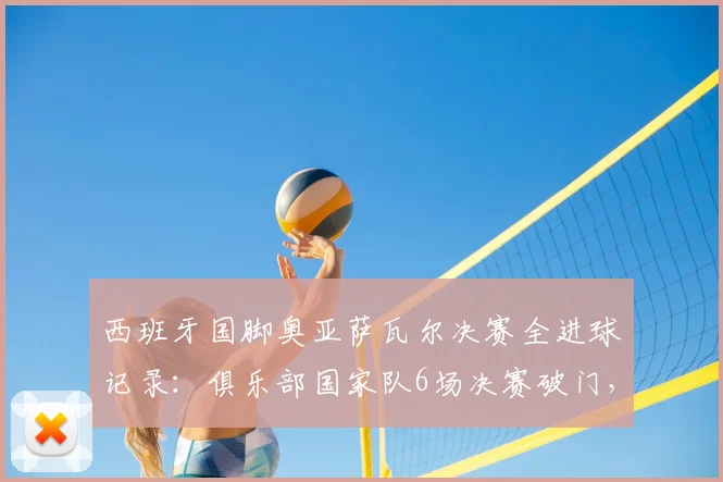 西班牙国脚奥亚萨瓦尔决赛全进球记录：俱乐部国家队6场决赛破门，关键先生技术特点解析