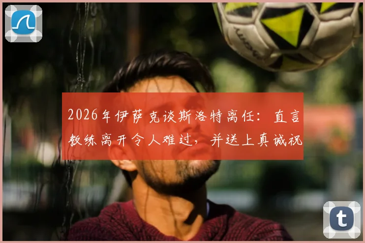 2026年伊萨克谈斯洛特离任：直言教练离开令人难过，并送上真诚祝福，解析球员真实心声