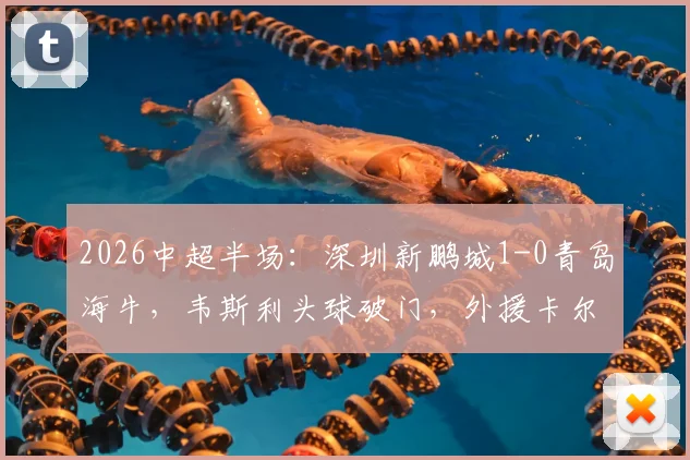 2026中超半场:深圳新鹏城1-0青岛海牛,韦斯利头球破门,外援卡尔采夫伤退引关注