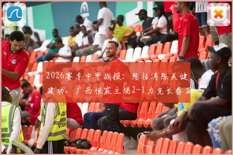 2026赛季中甲战报：陈栋涛陈关健建功，广西恒宸主场2-1力克长春亚泰，回顾关键进球与战术解析