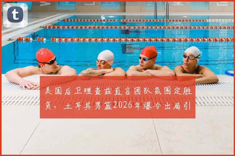 美国后卫理查兹直言团队氛围定胜负,土耳其男篮2026年爆冷出局引反思