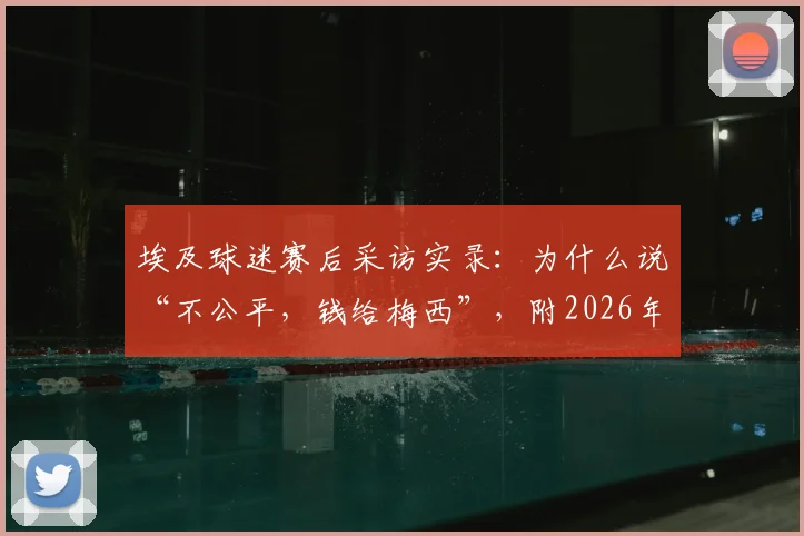 埃及球迷赛后采访实录：为什么说“不公平，钱给梅西”，附2026年阿根廷表现分析