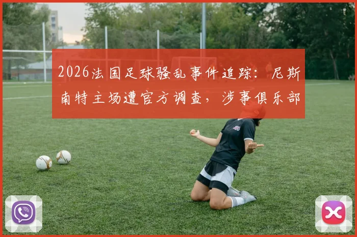2026法国足球骚乱事件追踪:尼斯南特主场遭官方调查,涉事俱乐部处罚及球场安全新规前瞻