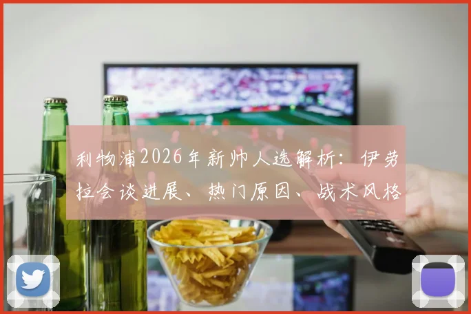 利物浦2026年新帅人选解析:伊劳拉会谈进展、热门原因、战术风格与上任时间预测