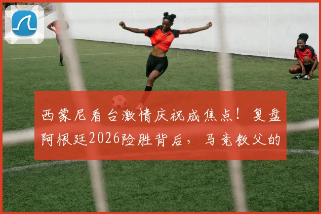 西蒙尼看台激情庆祝成焦点!复盘阿根廷2026险胜背后,马竞教父的铁血与温情瞬间