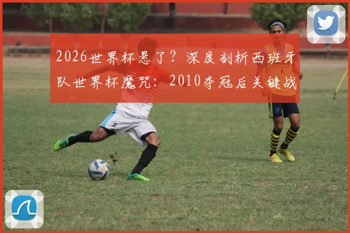 2026世界杯悬了？深度剖析西班牙队世界杯魔咒：2010夺冠后关键战11场仅3胜，根源何在