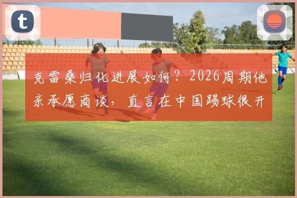 克雷桑归化进展如何？2026周期他亲承愿商谈，直言在中国踢球很开心