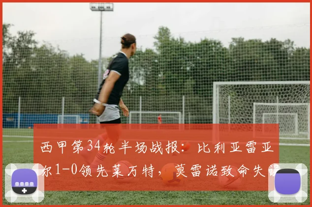 西甲第34轮半场战报：比利亚雷亚尔1-0领先莱万特，莫雷诺致命失误成比赛转折点