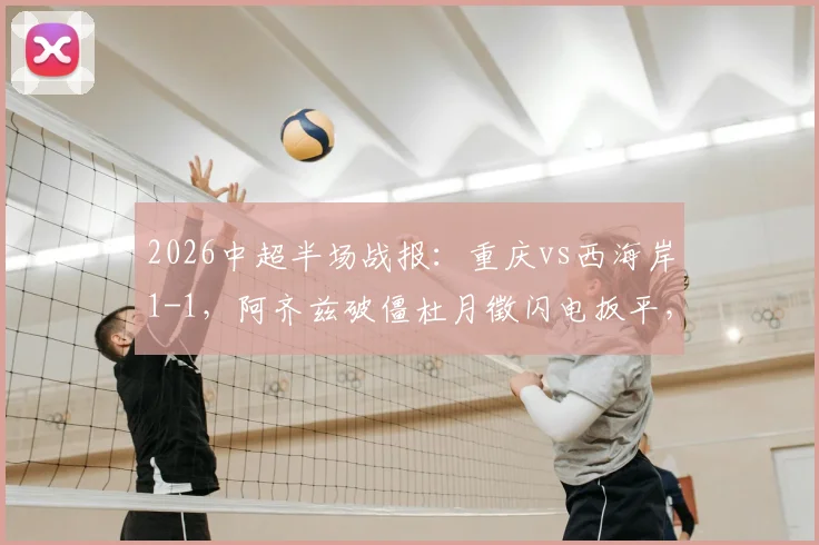 2026中超半场战报:重庆vs西海岸1-1,阿齐兹破僵杜月徵闪电扳平,两队攻防数据深度解读
