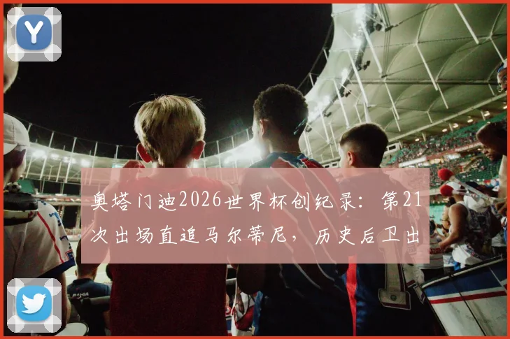 奥塔门迪2026世界杯创纪录:第21次出场直追马尔蒂尼,历史后卫出场榜第二,他还能走多远?