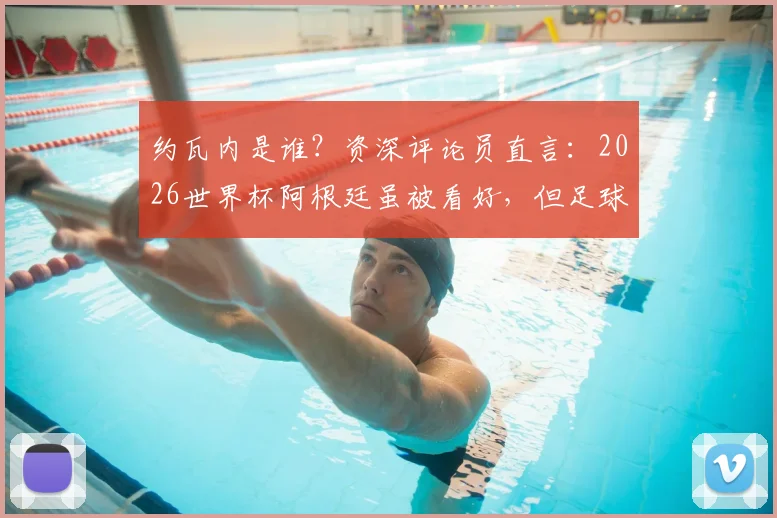 约瓦内是谁？资深评论员直言：2026世界杯阿根廷虽被看好，但足球没有绝对，一切皆有可能