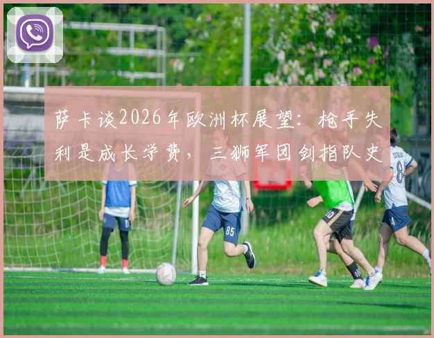 萨卡谈2026年欧洲杯展望:枪手失利是成长学费,三狮军团剑指队史第二冠的挑战与决心