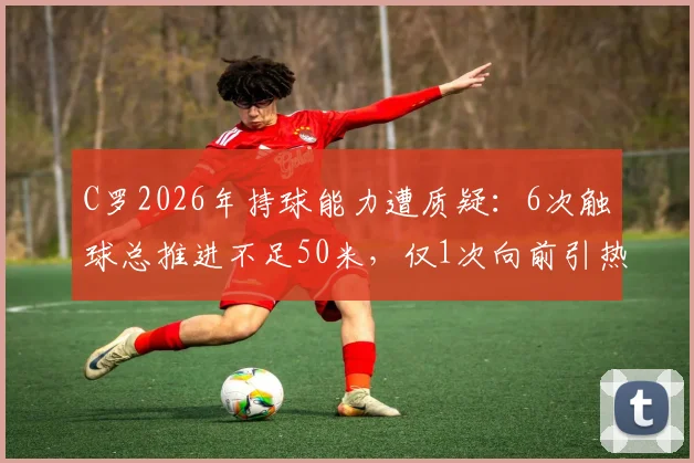 C罗2026年持球能力遭质疑:6次触球总推进不足50米,仅1次向前引热议,是状态下滑还是战术调整?
