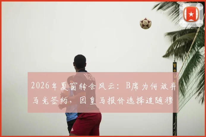2026年夏窗转会风云：B席为何放弃马竞签约，因皇马报价选择追随穆帅，转会细节全解析