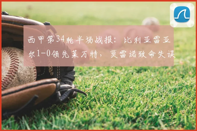 西甲第34轮半场战报:比利亚雷亚尔1-0领先莱万特,莫雷诺致命失误成比赛转折点