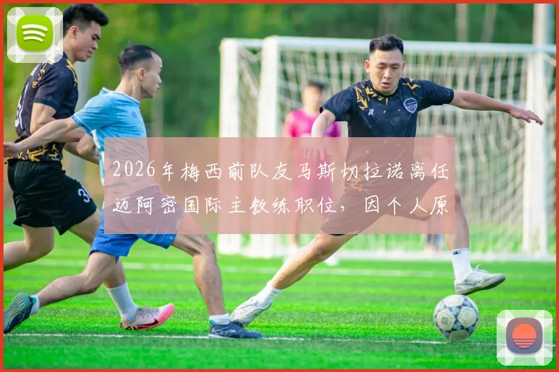 2026年梅西前队友马斯切拉诺离任迈阿密国际主教练职位，因个人原因辞职详情与未来主帅人选预测