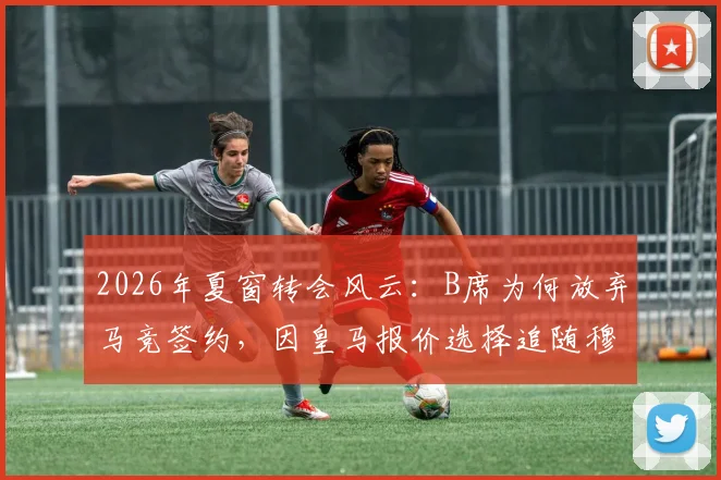 2026年夏窗转会风云：B席为何放弃马竞签约，因皇马报价选择追随穆帅，转会细节全解析