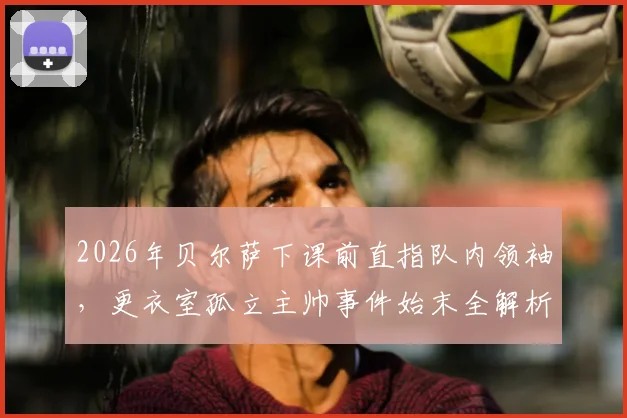 2026年贝尔萨下课前直指队内领袖,更衣室孤立主帅事件始末全解析