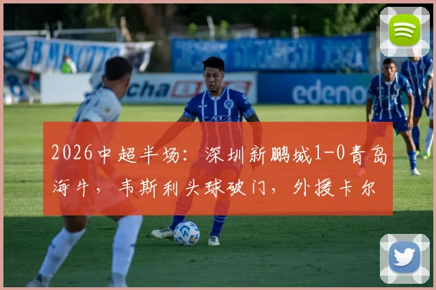 2026中超半场：深圳新鹏城1-0青岛海牛，韦斯利头球破门，外援卡尔采夫伤退引关注