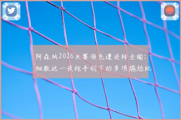 阿森纳2026决赛领先遭逆转全输：细数这一夜枪手创下的多项尴尬纪录，深度分析背后原因