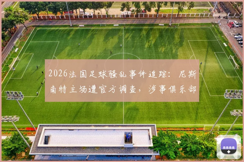 2026法国足球骚乱事件追踪：尼斯南特主场遭官方调查，涉事俱乐部处罚及球场安全新规前瞻