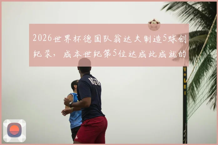 2026世界杯德国队翁达夫制造5球创纪录,成本世纪第5位达成此成就的德国球员,附详细数据解析