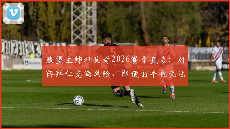 狼堡主帅科瓦奇2026赛季直言：对阵拜仁充满风险，即便打平也无法脱困，球队深陷危机何去何从？