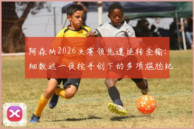 阿森纳2026决赛领先遭逆转全输:细数这一夜枪手创下的多项尴尬纪录,深度分析背后原因